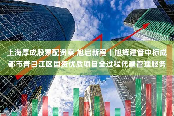 上海厚成股票配资案 旭启新程丨旭辉建管中标成都市青白江区国资优质项目全过程代建管理服务