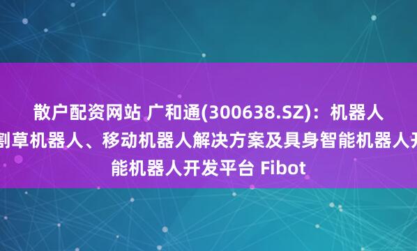 散户配资网站 广和通(300638.SZ)：机器人产品主要包括割草机器人、移动机器人解决方案及具身智能机器人开发平台 Fibot